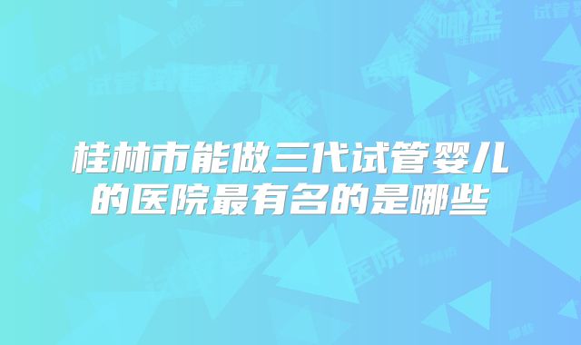 桂林市能做三代试管婴儿的医院最有名的是哪些