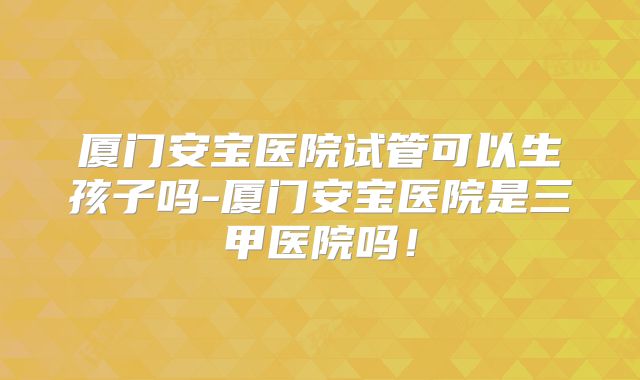 厦门安宝医院试管可以生孩子吗-厦门安宝医院是三甲医院吗！