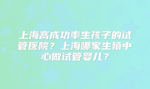 上海高成功率生孩子的试管医院?上海哪家生殖中心做试管婴儿?