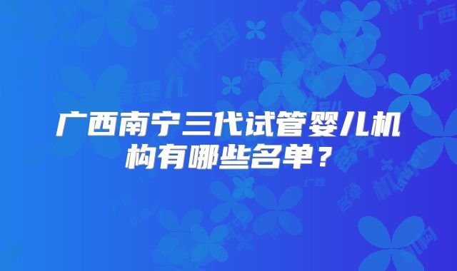 广西南宁三代试管婴儿机构有哪些名单？