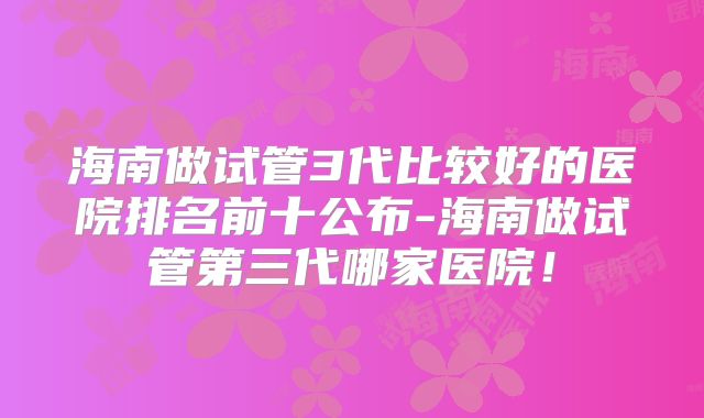 海南做试管3代比较好的医院排名前十公布-海南做试管第三代哪家医院！