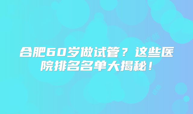 合肥60岁做试管？这些医院排名名单大揭秘！