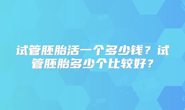 试管胚胎活一个多少钱?试管胚胎多少个比较好?