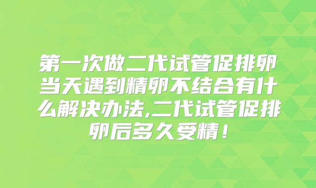 第一次做二代试管促排卵当天遇到精卵不结合有什么解决办法,二代试管促排卵后多久受精！