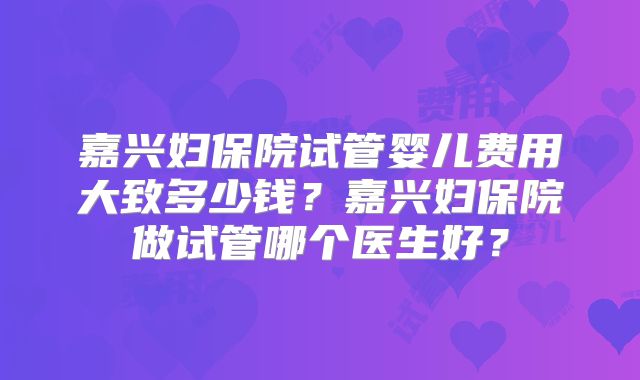 嘉兴妇保院试管婴儿费用大致多少钱？嘉兴妇保院做试管哪个医生好？