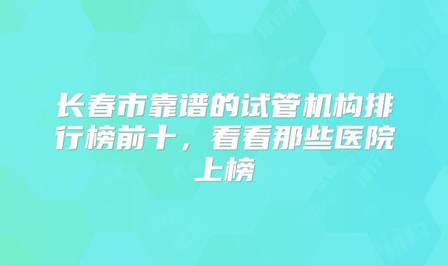 长春市靠谱的试管机构排行榜前十，看看那些医院上榜