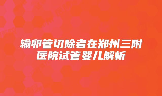 输卵管切除者在郑州三附医院试管婴儿解析