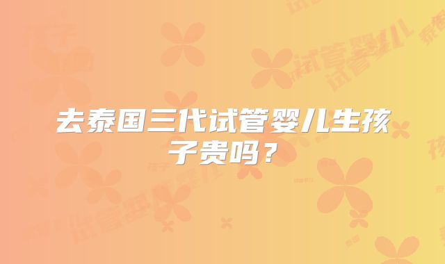 去泰国三代试管婴儿生孩子贵吗?