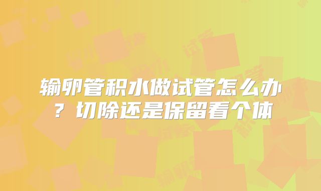 输卵管积水做试管怎么办？切除还是保留看个体