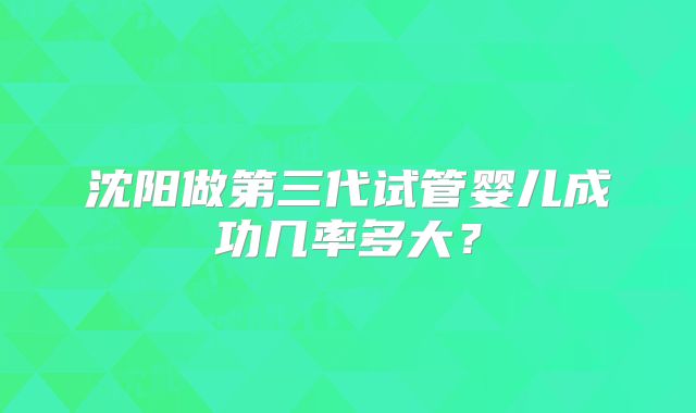 沈阳做第三代试管婴儿成功几率多大？