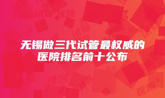 无锡做三代试管最权威的医院排名前十公布