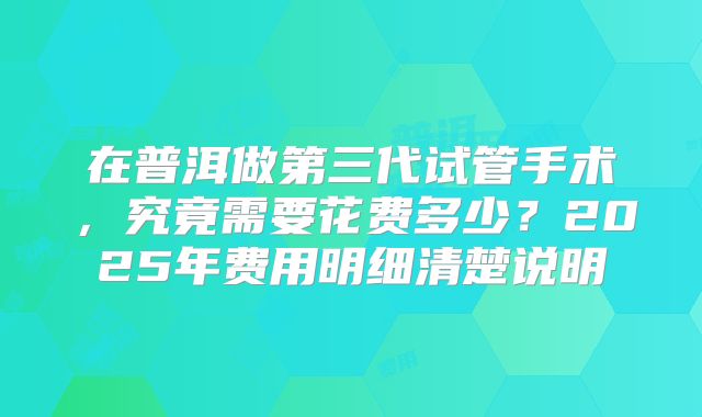在普洱做第三代试管手术，究竟需要花费多少？2025年费用明细清楚说明