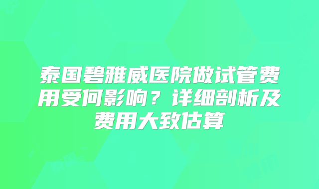 泰国碧雅威医院做试管费用受何影响？详细剖析及费用大致估算