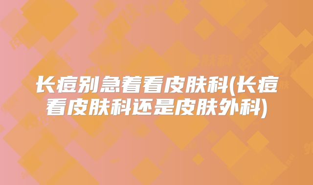 长痘别急着看皮肤科(长痘看皮肤科还是皮肤外科)