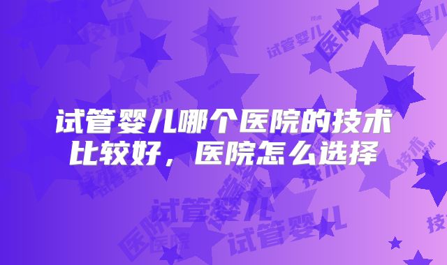 试管婴儿哪个医院的技术比较好,医院怎么选择