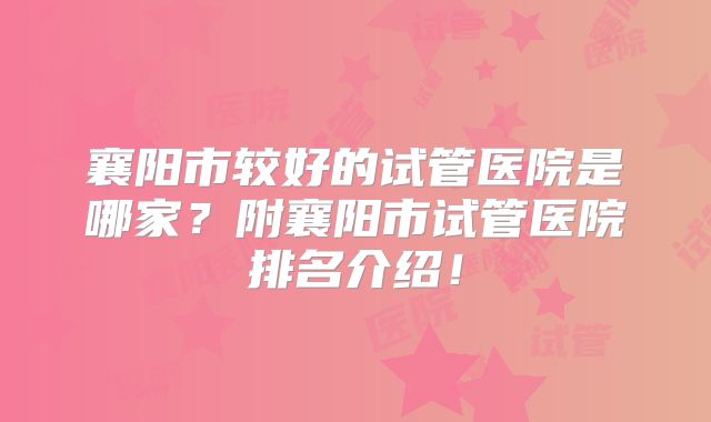 襄阳市较好的试管医院是哪家？附襄阳市试管医院排名介绍！