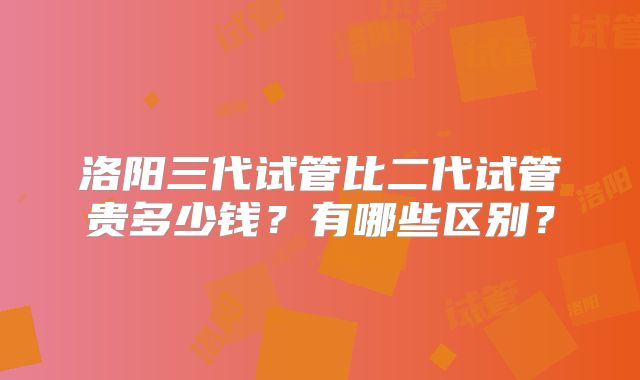 洛阳三代试管比二代试管贵多少钱?有哪些区别?