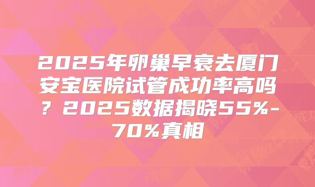 2025年卵巢早衰去厦门安宝医院试管成功率高吗？2025数据揭晓55%-70%真相