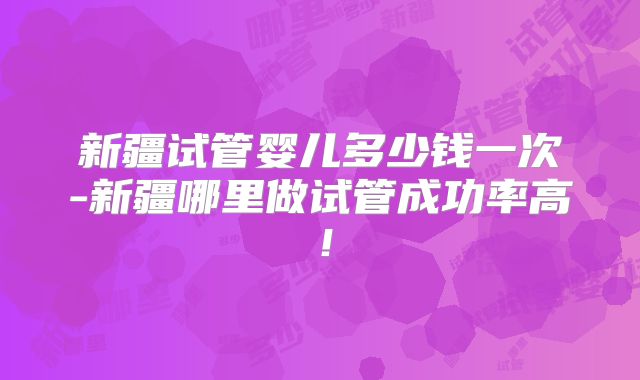 新疆试管婴儿多少钱一次-新疆哪里做试管成功率高!