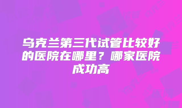 乌克兰第三代试管比较好的医院在哪里？哪家医院成功高