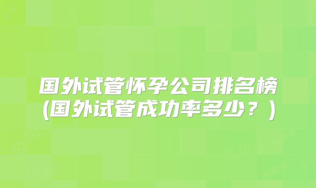 国外试管怀孕公司排名榜(国外试管成功率多少？)