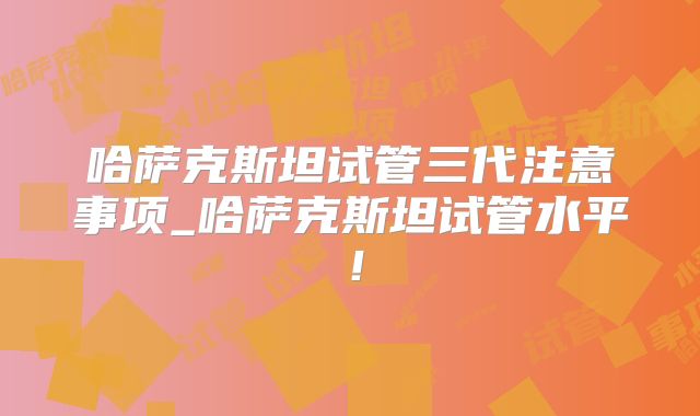 哈萨克斯坦试管三代注意事项_哈萨克斯坦试管水平！