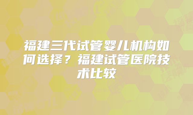 福建三代试管婴儿机构如何选择？福建试管医院技术比较