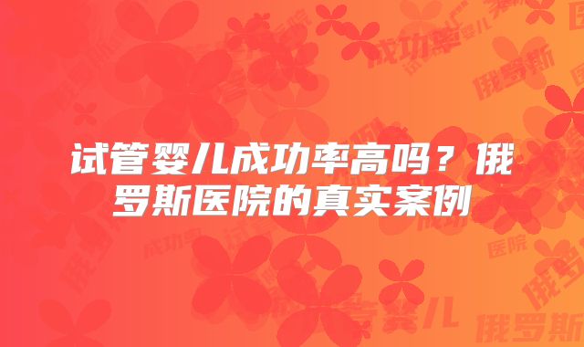 试管婴儿成功率高吗？俄罗斯医院的真实案例