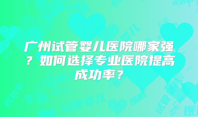 广州试管婴儿医院哪家强？如何选择专业医院提高成功率？