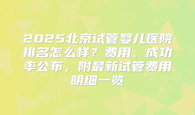 2025北京试管婴儿医院排名怎么样？费用、成功率公布，附最新试管费用明细一览