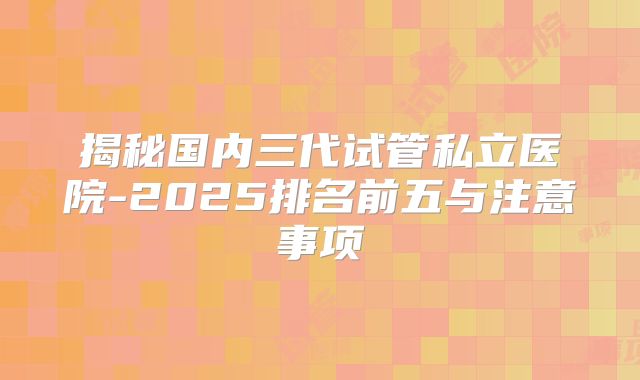 揭秘国内三代试管私立医院-2025排名前五与注意事项