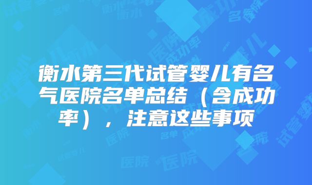 衡水第三代试管婴儿有名气医院名单总结（含成功率），注意这些事项