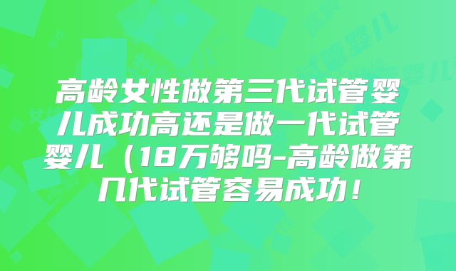高龄女性做第三代试管婴儿成功高还是做一代试管婴儿（18万够吗-高龄做第几代试管容易成功！