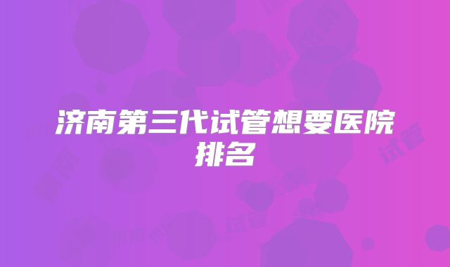 济南第三代试管想要医院排名