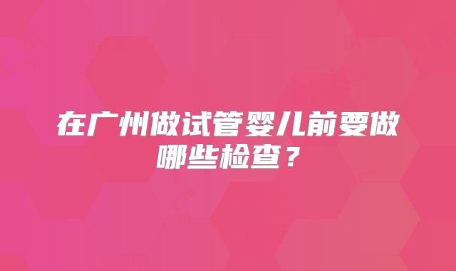 在广州做试管婴儿前要做哪些检查?