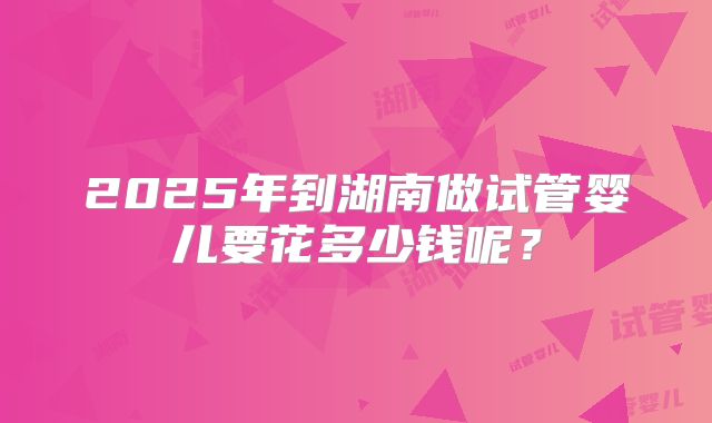 2025年到湖南做试管婴儿要花多少钱呢？