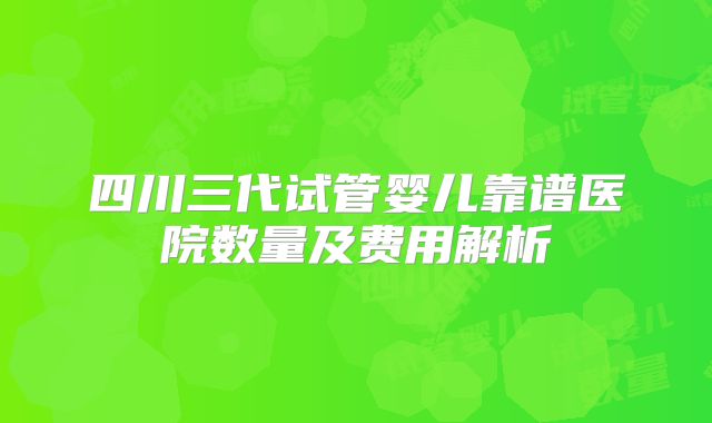 四川三代试管婴儿靠谱医院数量及费用解析