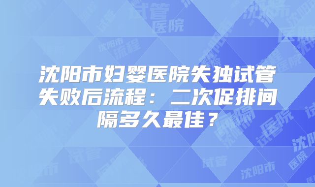 沈阳市妇婴医院失独试管失败后流程：二次促排间隔多久最佳？