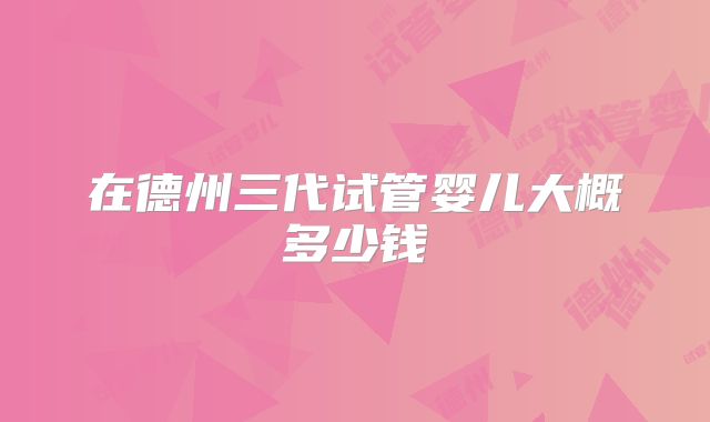 在德州三代试管婴儿大概多少钱