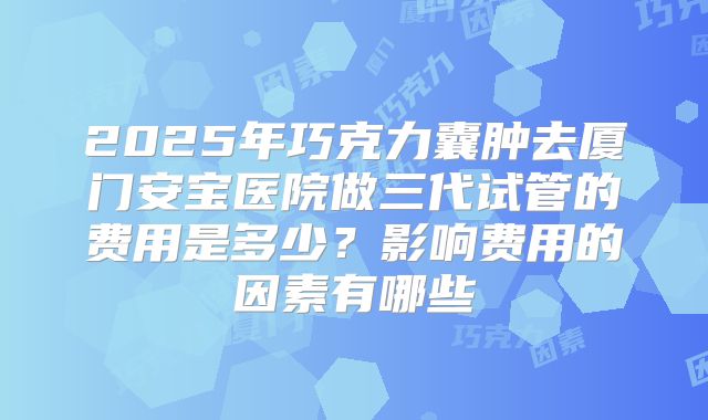 2025年巧克力囊肿去厦门安宝医院做三代试管的费用是多少?影响费用的因素有哪些