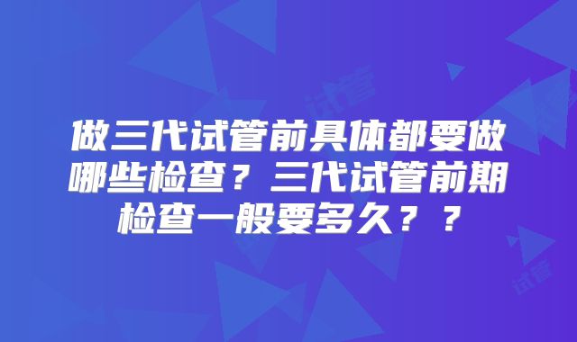 做三代试管前具体都要做哪些检查？三代试管前期检查一般要多久？？