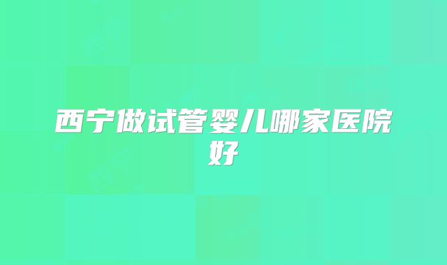西宁做试管婴儿哪家医院好