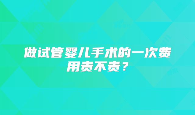 做试管婴儿手术的一次费用贵不贵？