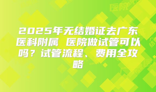2025年无结婚证去广东医科附属 医院做试管可以吗?试管流程、费用全攻略