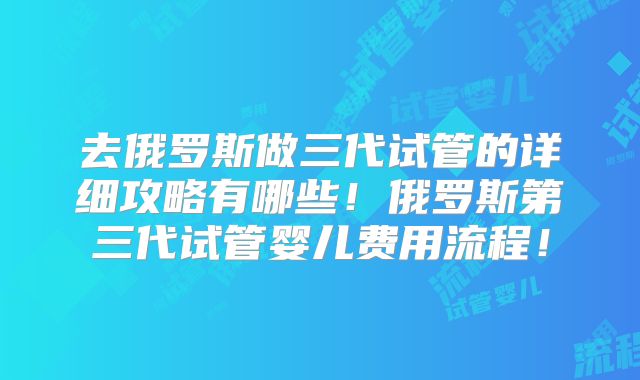 去俄罗斯做三代试管的详细攻略有哪些!俄罗斯第三代试管婴儿费用流程!