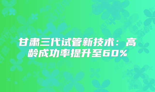 甘肃三代试管新技术：高龄成功率提升至60%