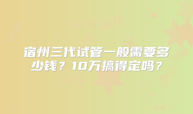 宿州三代试管一般需要多少钱?10万搞得定吗?