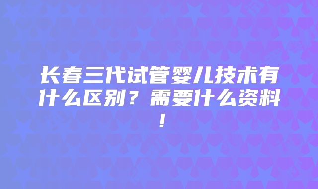 长春三代试管婴儿技术有什么区别？需要什么资料！