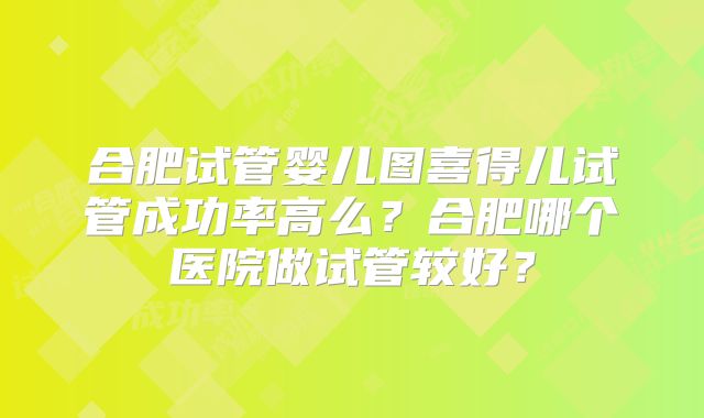 合肥试管婴儿图喜得儿试管成功率高么？合肥哪个医院做试管较好？