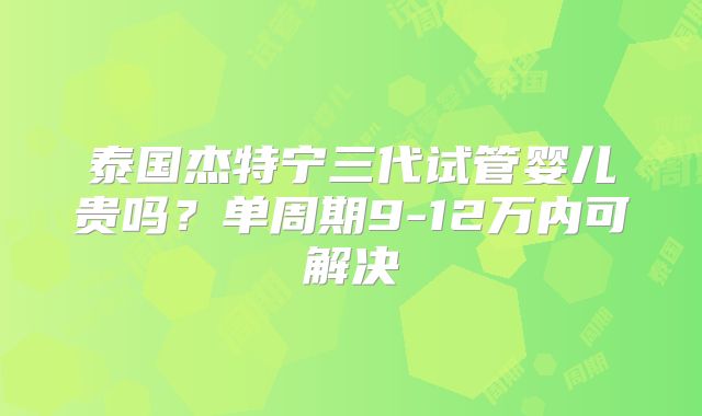 泰国杰特宁三代试管婴儿贵吗？单周期9-12万内可解决